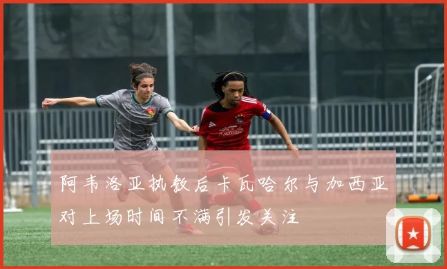 阿韦洛亚执教后卡瓦哈尔与加西亚对上场时间不满引发关注