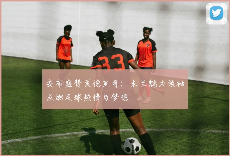 安布盛赞莫德里奇：米兰魅力领袖点燃足球热情与梦想