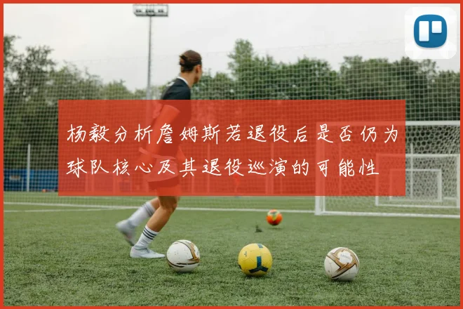 杨毅分析詹姆斯若退役后是否仍为球队核心及其退役巡演的可能性