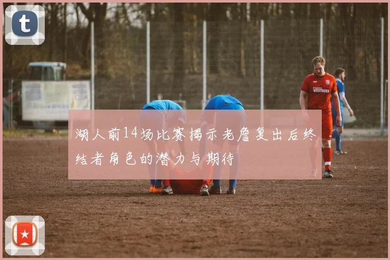 湖人前14场比赛揭示老詹复出后终结者角色的潜力与期待