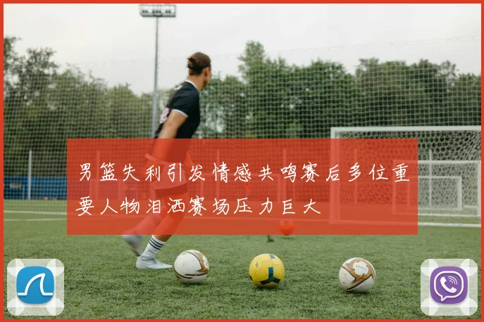 男篮失利引发情感共鸣赛后多位重要人物泪洒赛场压力巨大