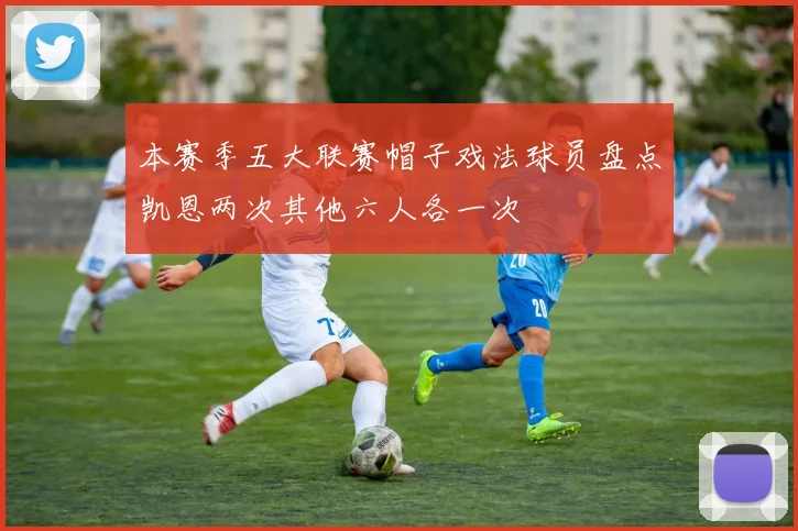本赛季五大联赛帽子戏法球员盘点凯恩两次其他六人各一次