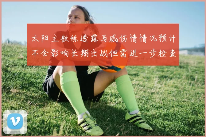 太阳主教练透露马威伤情情况预计不会影响长期出战但需进一步检查确认