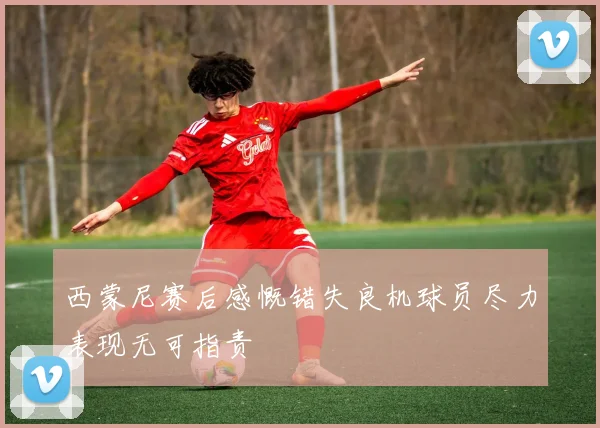 西蒙尼赛后感慨错失良机球员尽力表现无可指责