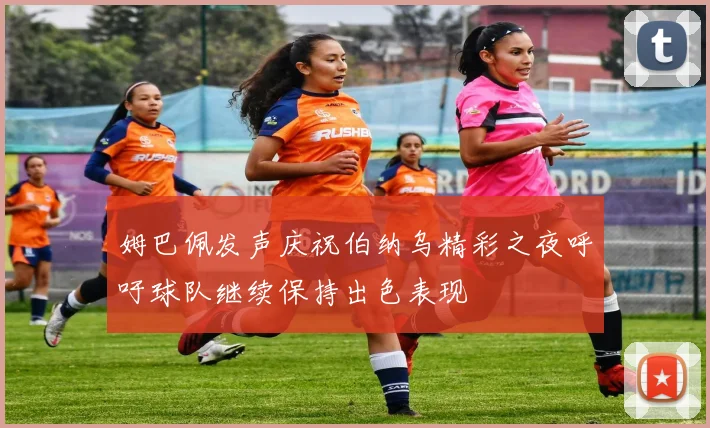 姆巴佩发声庆祝伯纳乌精彩之夜呼吁球队继续保持出色表现