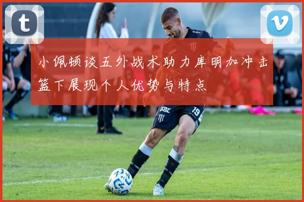 小佩顿谈五外战术助力库明加冲击篮下展现个人优势与特点