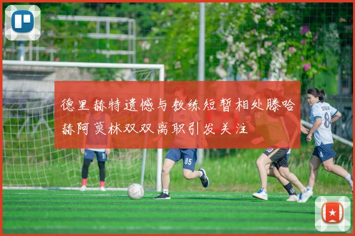 德里赫特遗憾与教练短暂相处滕哈赫阿莫林双双离职引发关注