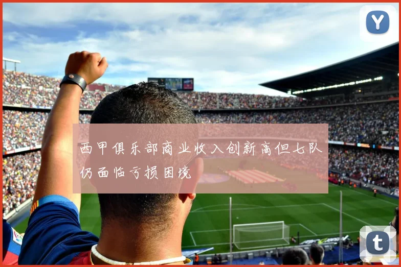 西甲俱乐部商业收入创新高但七队仍面临亏损困境