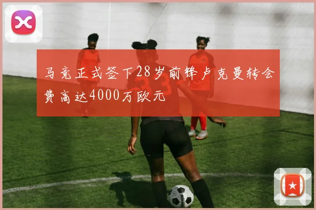 马竞正式签下28岁前锋卢克曼转会费高达4000万欧元