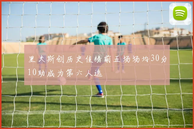 里夫斯创历史佳绩前五场场均30分10助成为第六人选