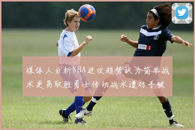 媒体人分析NBA进攻趋势认为简单战术更易取胜勇士传切战术遭对手破解