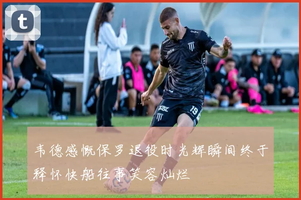 韦德感慨保罗退役时光辉瞬间终于释怀快船往事笑容灿烂