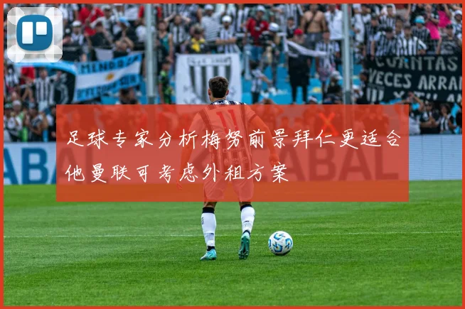 足球专家分析梅努前景拜仁更适合他曼联可考虑外租方案