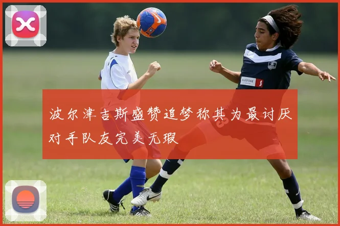波尔津吉斯盛赞追梦称其为最讨厌对手队友完美无瑕
