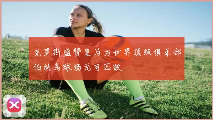 克罗斯盛赞皇马为世界顶级俱乐部伯纳乌球场无可匹敌