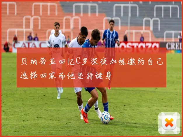 贝纳蒂亚回忆C罗深夜加练邀约自己选择回家而他坚持健身