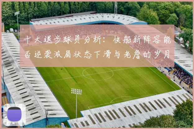 十大退步球员分析：快船新阵容能否逆袭浓眉状态下滑与老詹的岁月流逝
