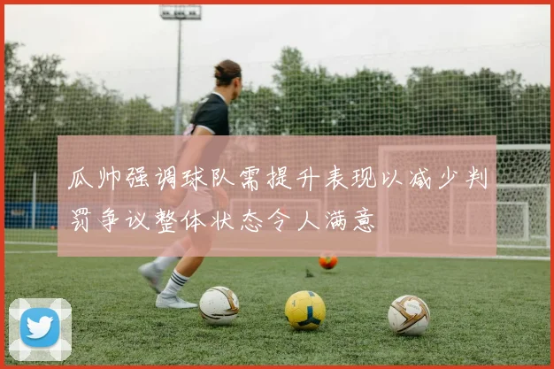 瓜帅强调球队需提升表现以减少判罚争议整体状态令人满意