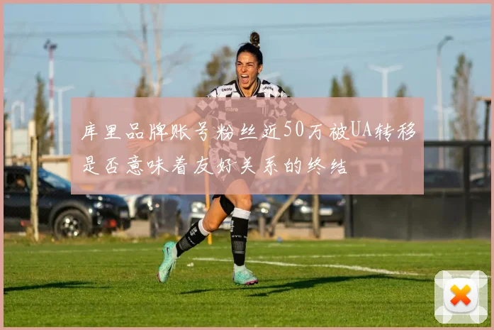 库里品牌账号粉丝近50万被UA转移是否意味着友好关系的终结