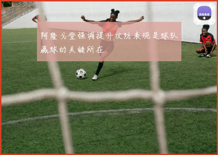 阿隆戈登强调提升攻防表现是球队赢球的关键所在