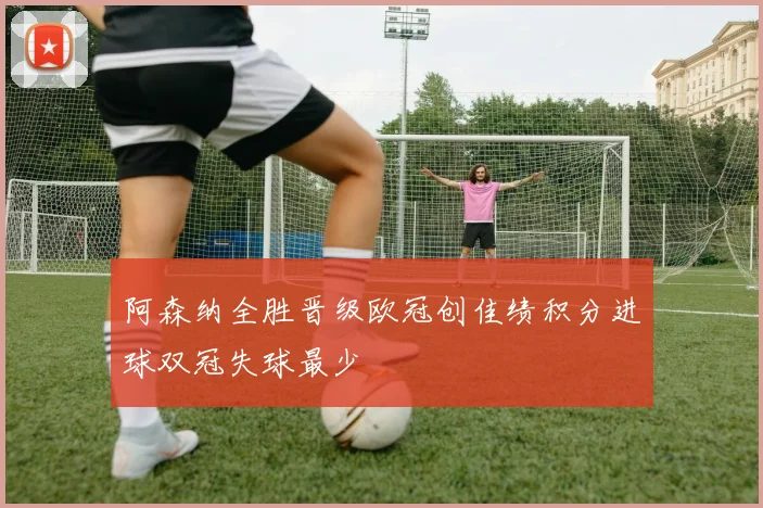 阿森纳全胜晋级欧冠创佳绩积分进球双冠失球最少