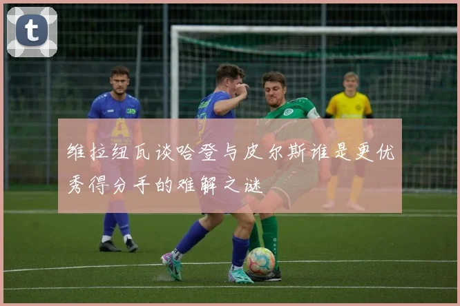 维拉纽瓦谈哈登与皮尔斯谁是更优秀得分手的难解之谜