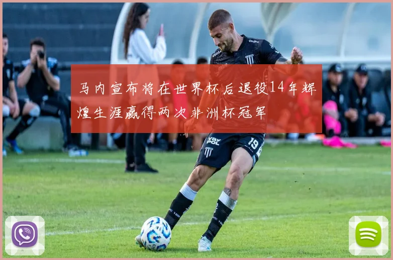 马内宣布将在世界杯后退役14年辉煌生涯赢得两次非洲杯冠军