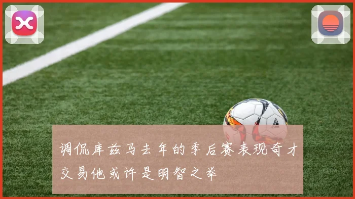调侃库兹马去年的季后赛表现奇才交易他或许是明智之举