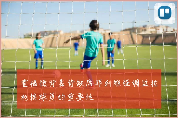 霍福德背靠背缺席邓利维强调监控轮换球员的重要性