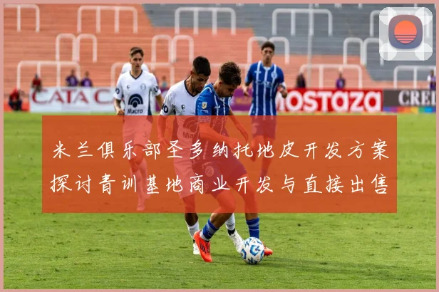 米兰俱乐部圣多纳托地皮开发方案探讨青训基地商业开发与直接出售的利弊分析