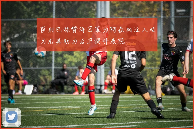 萨利巴称赞海因策为阿森纳注入活力尤其助力后卫提升表现